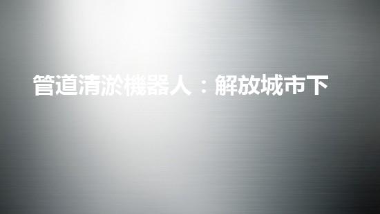 管道清淤機器人：解放城市下水道的潛力炸彈！